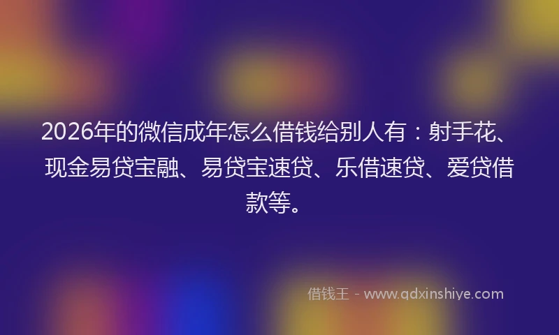 2026年的微信成年怎么借钱给别人有：射手花、现金易贷宝融、易贷宝速贷、乐借速贷、爱贷借款等。