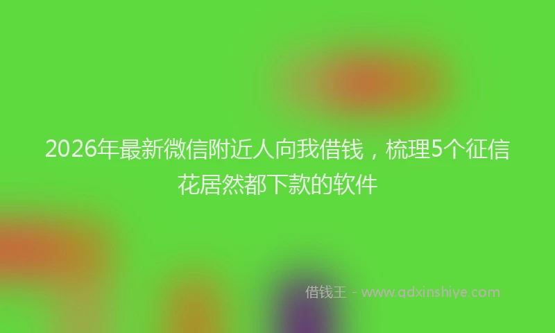 2026年最新微信附近人向我借钱，梳理5个征信花居然都下款的软件