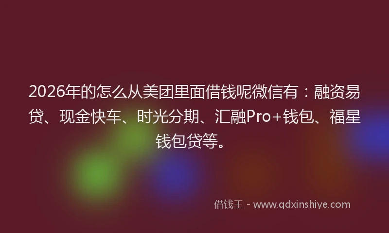 2026年的怎么从美团里面借钱呢微信有：融资易贷、现金快车、时光分期、汇融Pro+钱包、福星钱包贷等。