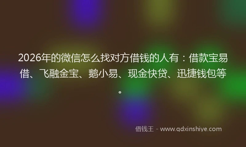 2026年的微信怎么找对方借钱的人有：借款宝易借、飞融金宝、鹅小易、现金快贷、迅捷钱包等。
