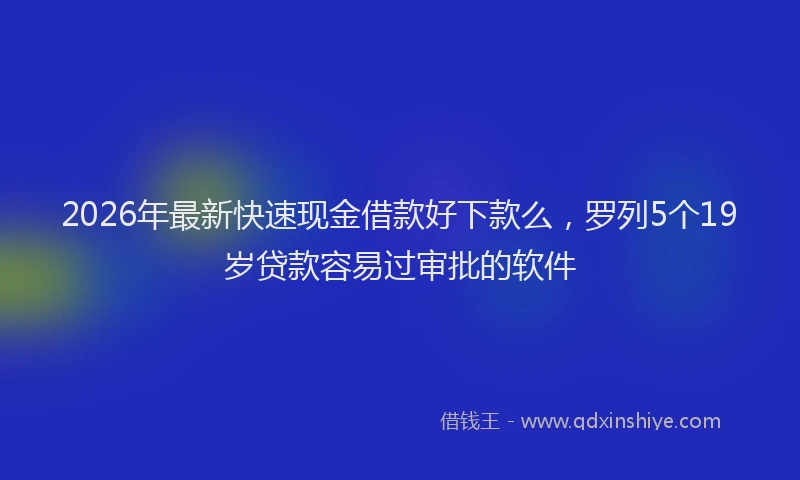 2026年最新快速现金借款好下款么，罗列5个19岁贷款容易过审批的软件