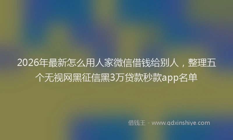 2026年最新怎么用人家微信借钱给别人，整理五个无视网黑征信黑3万贷款秒款app名单