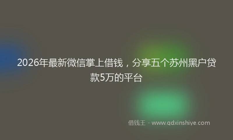 2026年最新微信掌上借钱，分享五个苏州黑户贷款5万的平台