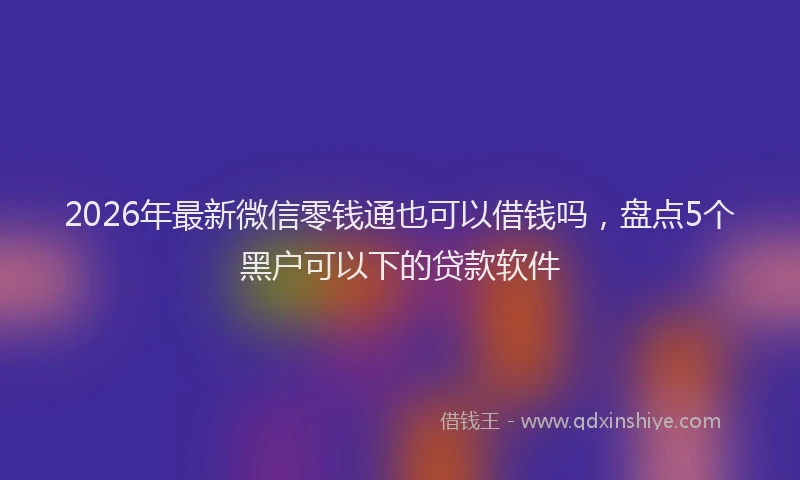 2026年最新微信零钱通也可以借钱吗，盘点5个黑户可以下的贷款软件