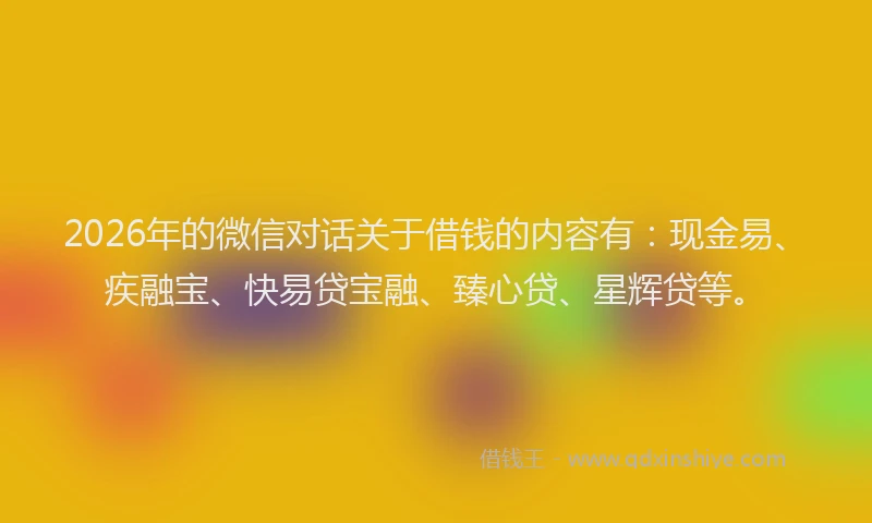 2026年的微信对话关于借钱的内容有：现金易、疾融宝、快易贷宝融、臻心贷、星辉贷等。