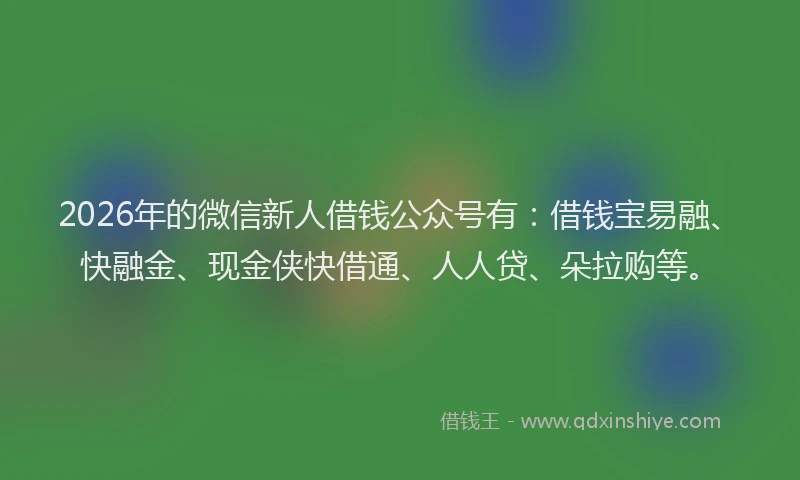 2026年的微信新人借钱公众号有：借钱宝易融、快融金、现金侠快借通、人人贷、朵拉购等。