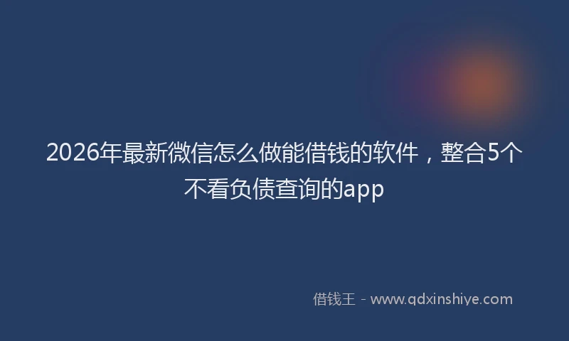 2026年最新微信怎么做能借钱的软件，整合5个不看负债查询的app