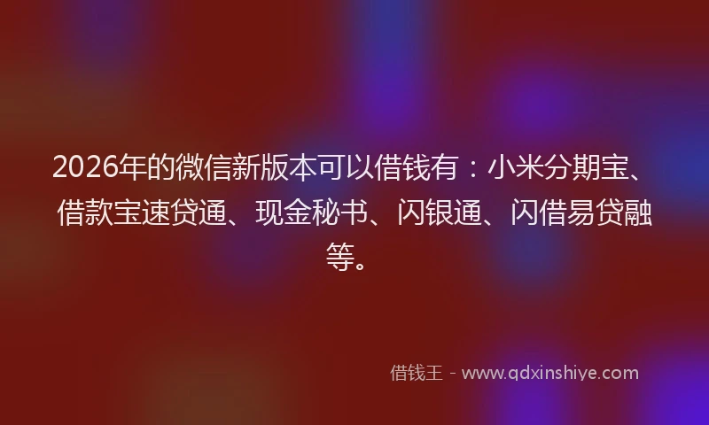 2026年的微信新版本可以借钱有：小米分期宝、借款宝速贷通、现金秘书、闪银通、闪借易贷融等。