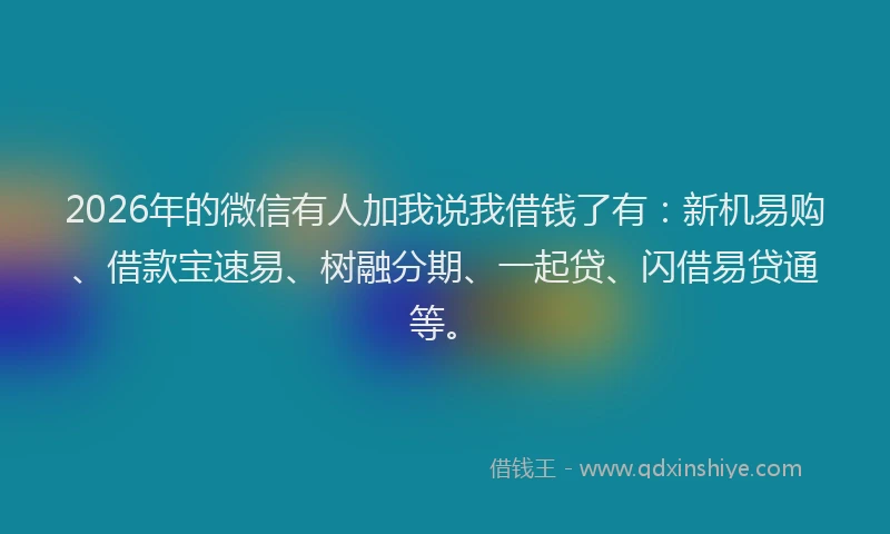 2026年的微信有人加我说我借钱了有：新机易购、借款宝速易、树融分期、一起贷、闪借易贷通等。