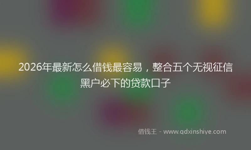 2026年最新怎么借钱最容易，整合五个无视征信黑户必下的贷款口子