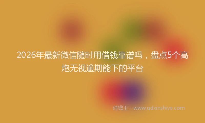2026年最新微信随时用借钱靠谱吗，盘点5个高炮无视逾期能下的平台