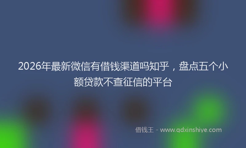 2026年最新微信有借钱渠道吗知乎，盘点五个小额贷款不查征信的平台