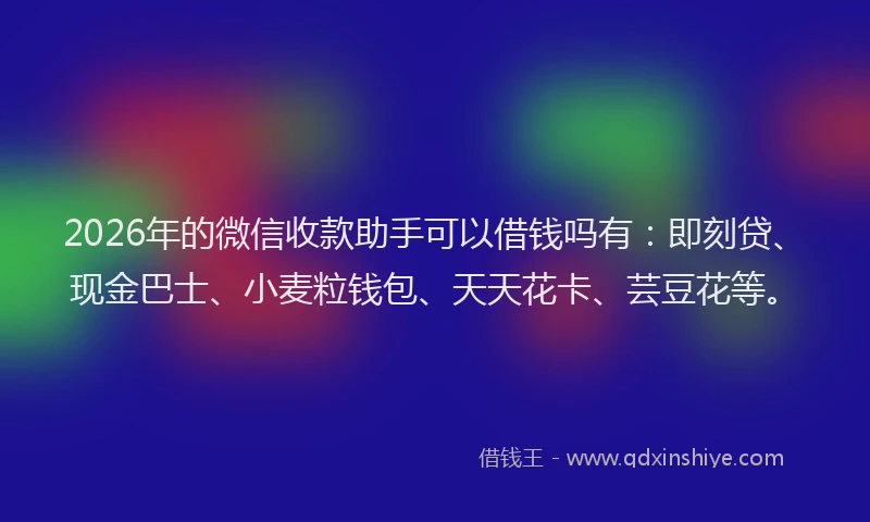 2026年的微信收款助手可以借钱吗有：即刻贷、现金巴士、小麦粒钱包、天天花卡、芸豆花等。
