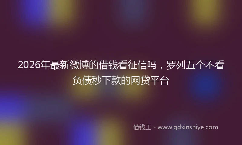 2026年最新微博的借钱看征信吗，罗列五个不看负债秒下款的网贷平台