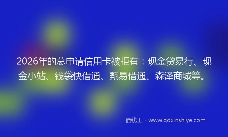 2026年的总申请信用卡被拒有：现金贷易行、现金小站、钱袋快借通、甄易借通、森泽商城等。