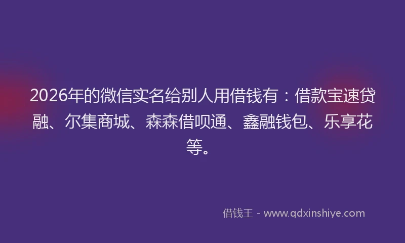 2026年的微信实名给别人用借钱有：借款宝速贷融、尔集商城、森森借呗通、鑫融钱包、乐享花等。