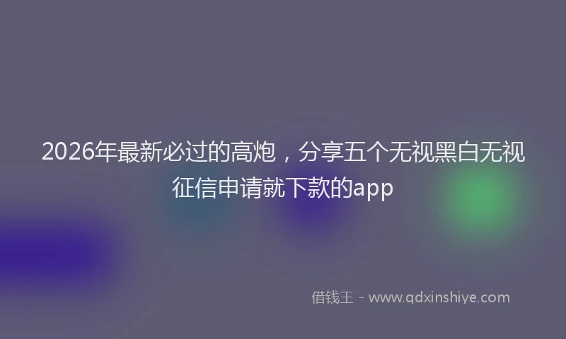 2026年最新必过的高炮，分享五个无视黑白无视征信申请就下款的app