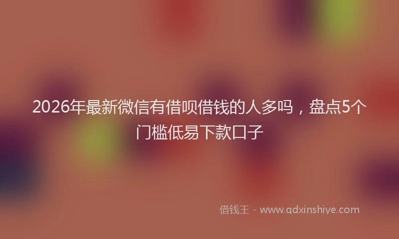 2026年最新微信有借呗借钱的人多吗，盘点5个门槛低易下款口子