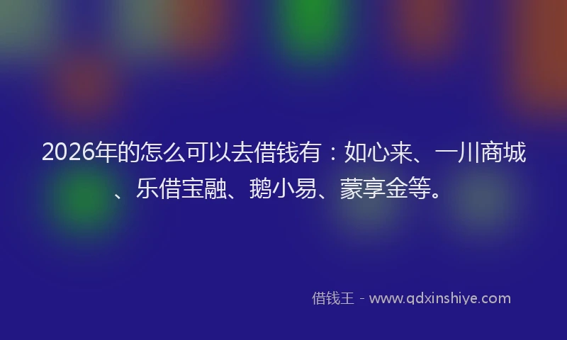 2026年的怎么可以去借钱有：如心来、一川商城、乐借宝融、鹅小易、蒙享金等。