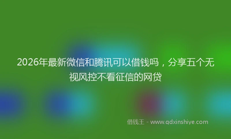 2026年最新微信和腾讯可以借钱吗，分享五个无视风控不看征信的网贷