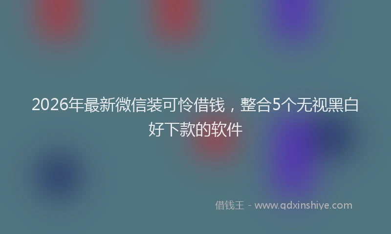 2026年最新微信装可怜借钱，整合5个无视黑白好下款的软件