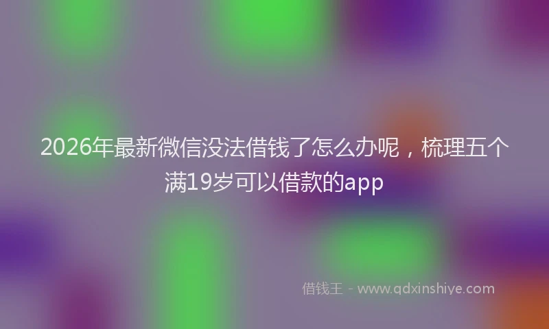 2026年最新微信没法借钱了怎么办呢，梳理五个满19岁可以借款的app
