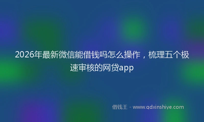 2026年最新微信能借钱吗怎么操作，梳理五个极速审核的网贷app