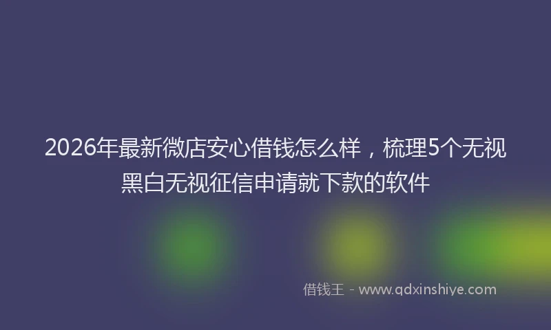 2026年最新微店安心借钱怎么样，梳理5个无视黑白无视征信申请就下款的软件