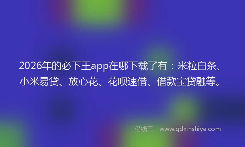 2026年的必下王app在哪下载了有：米粒白条、小米易贷、放心花、花呗速借、借款宝贷融等。