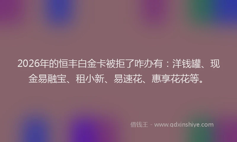 2026年的恒丰白金卡被拒了咋办有：洋钱罐、现金易融宝、租小新、易速花、惠享花花等。