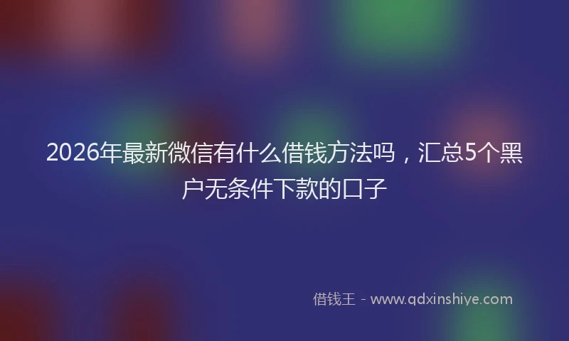 2026年最新微信有什么借钱方法吗，汇总5个黑户无条件下款的口子