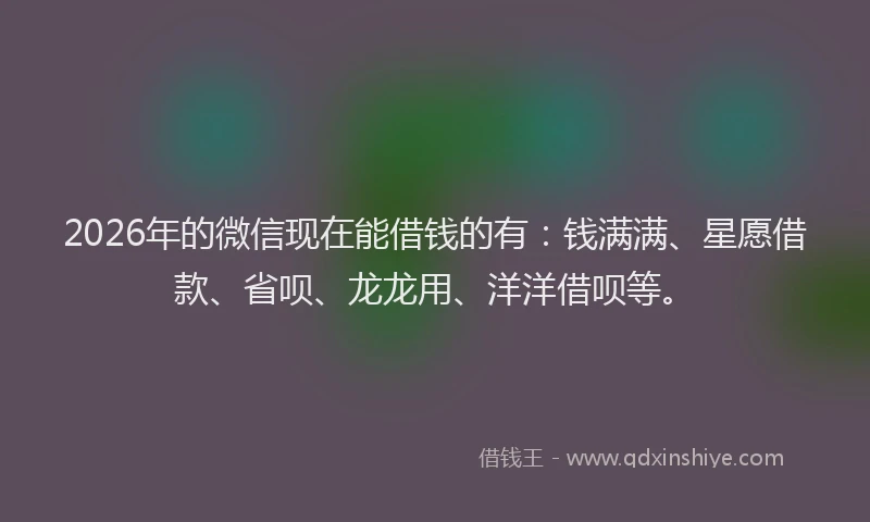 2026年的微信现在能借钱的有：钱满满、星愿借款、省呗、龙龙用、洋洋借呗等。