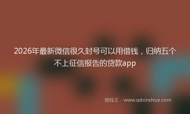 2026年最新微信很久封号可以用借钱，归纳五个不上征信报告的贷款app