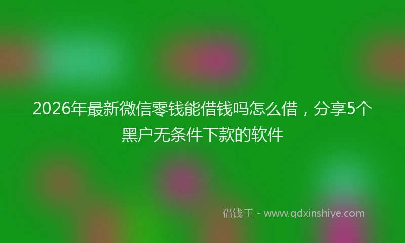 2026年最新微信零钱能借钱吗怎么借，分享5个黑户无条件下款的软件
