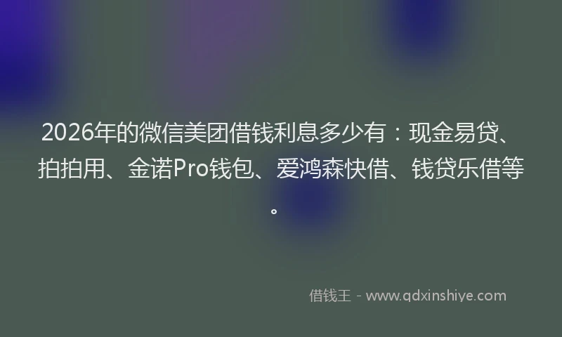 2026年的微信美团借钱利息多少有：现金易贷、拍拍用、金诺Pro钱包、爱鸿森快借、钱贷乐借等。