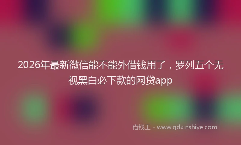 2026年最新微信能不能外借钱用了，罗列五个无视黑白必下款的网贷app
