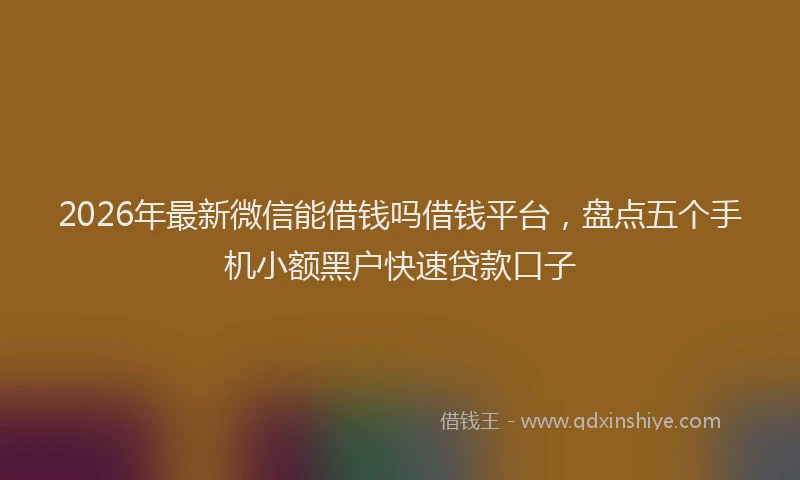 2026年最新微信能借钱吗借钱平台，盘点五个手机小额黑户快速贷款口子