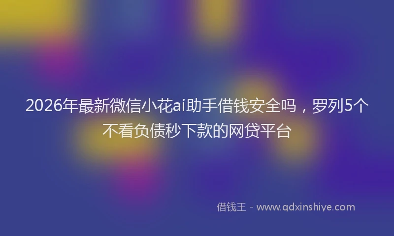 2026年最新微信小花ai助手借钱安全吗，罗列5个不看负债秒下款的网贷平台