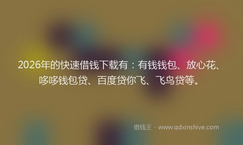 2026年的快速借钱下载有：有钱钱包、放心花、哆哆钱包贷、百度贷你飞、飞鸟贷等。