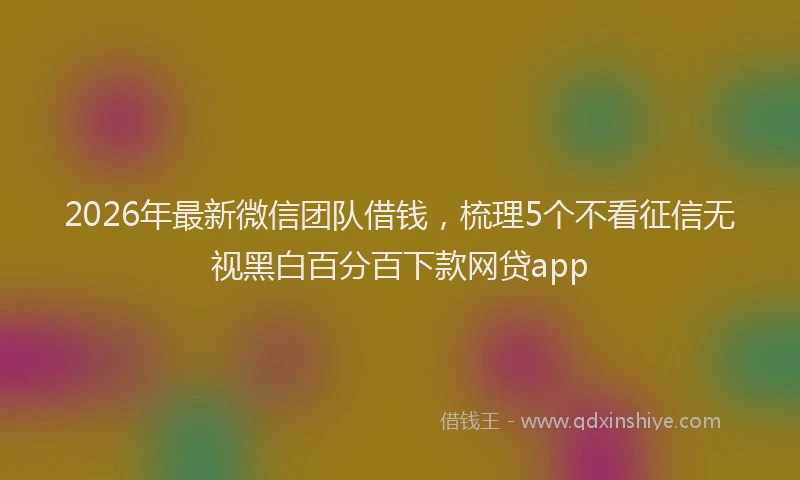 2026年最新微信团队借钱，梳理5个不看征信无视黑白百分百下款网贷app