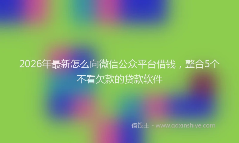 2026年最新怎么向微信公众平台借钱，整合5个不看欠款的贷款软件