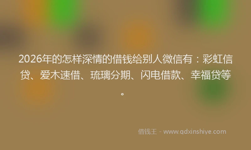 2026年的怎样深情的借钱给别人微信有：彩虹信贷、爱木速借、琉璃分期、闪电借款、幸福贷等。