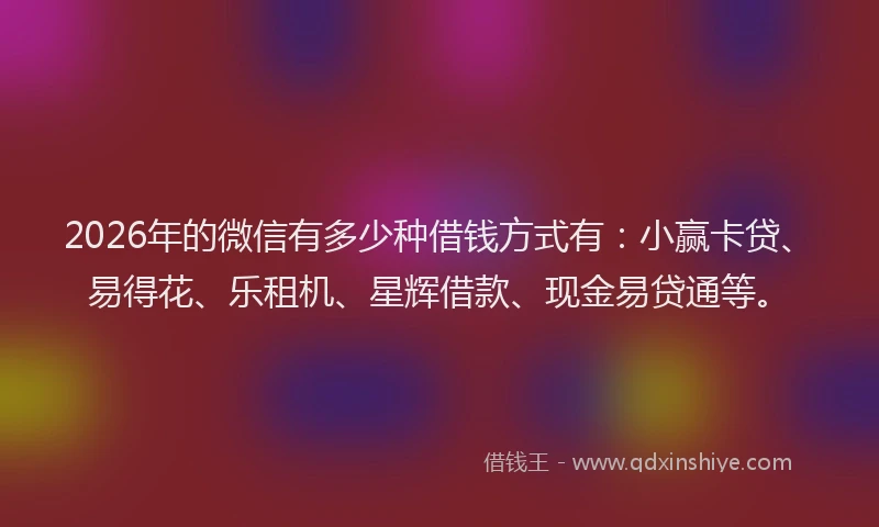 2026年的微信有多少种借钱方式有：小赢卡贷、易得花、乐租机、星辉借款、现金易贷通等。
