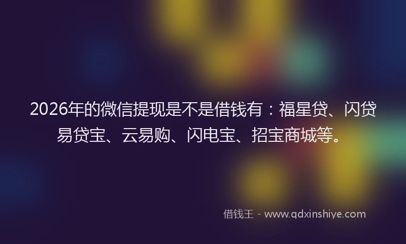 2026年的微信提现是不是借钱有：福星贷、闪贷易贷宝、云易购、闪电宝、招宝商城等。