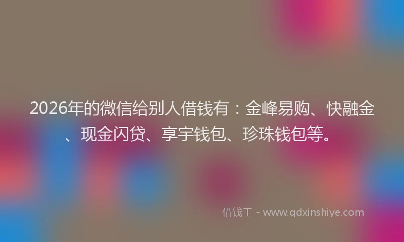 2026年的微信给别人借钱有：金峰易购、快融金、现金闪贷、享宇钱包、珍珠钱包等。