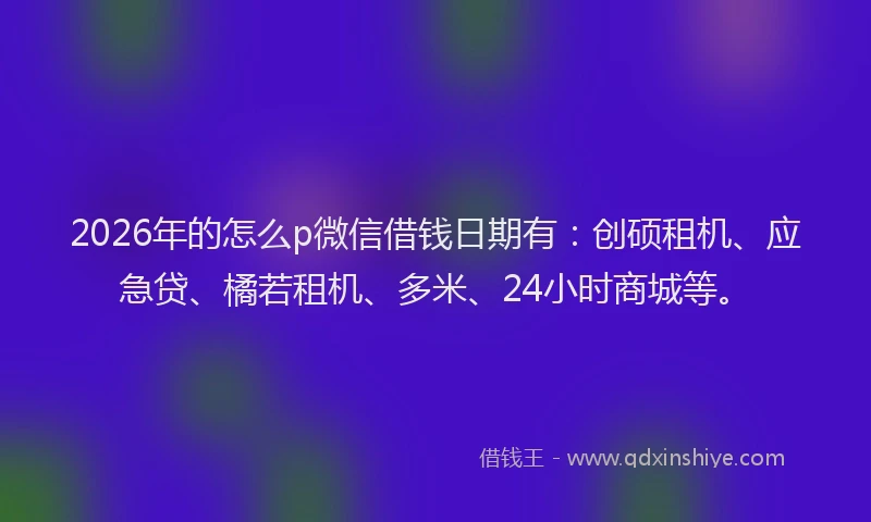 2026年的怎么p微信借钱日期有：创硕租机、应急贷、橘若租机、多米、24小时商城等。