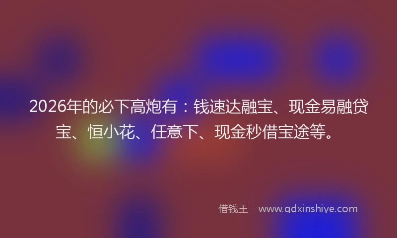 2026年的必下高炮有：钱速达融宝、现金易融贷宝、恒小花、任意下、现金秒借宝途等。
