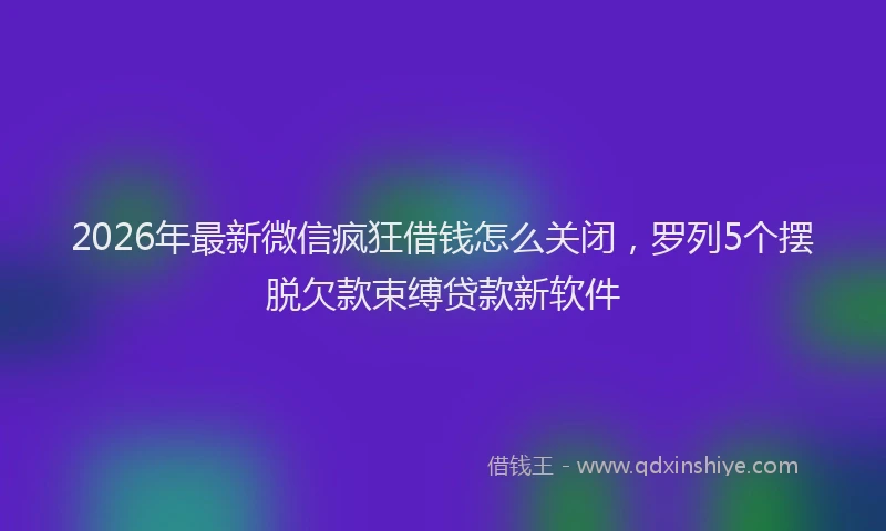 2026年最新微信疯狂借钱怎么关闭，罗列5个摆脱欠款束缚贷款新软件