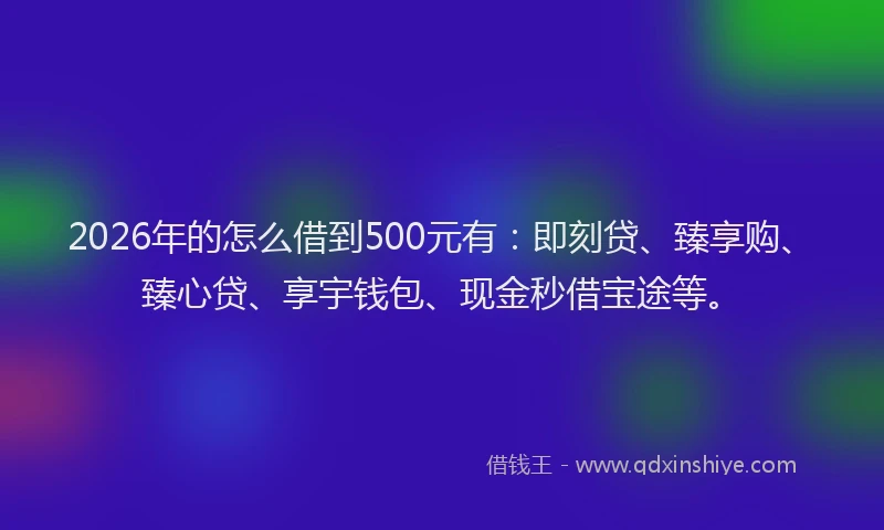 2026年的怎么借到500元有：即刻贷、臻享购、臻心贷、享宇钱包、现金秒借宝途等。