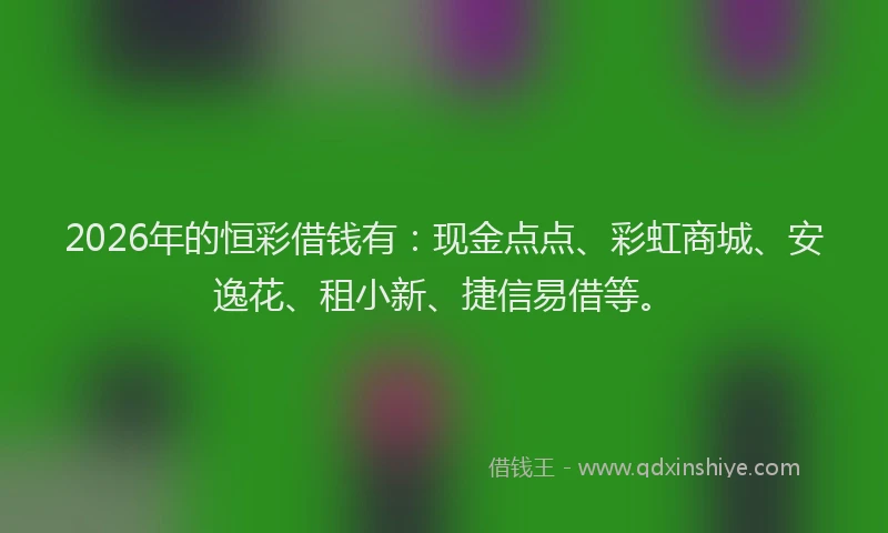 2026年的恒彩借钱有：现金点点、彩虹商城、安逸花、租小新、捷信易借等。
